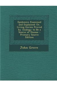 Epidemics Examined and Explained: Or, Living Germs Proved by Analogy to Be a Source of Disease