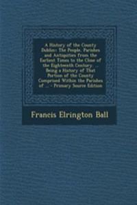 A History of the County Dublin: : The People, Parishes and Antiquities from the Earliest Times to the Close of the Eighteenth Century. ... Being a His