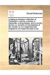 A Dialogue Between a Member of Parliament, a Divine, a Lawyer, a Freeholder, a Shop-Keeper, and a Country Farmer; Or, Remarks on the Badness of the Market, on Our Happiness That England Is Not Made the Seat of War
