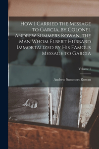 How I Carried the Message to Garcia, by Colonel Andrew Summers Rowan, the man Whom Elbert Hubbard Immortalized by his Famous Message to Garcia; Volume 1