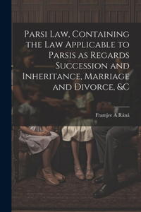 Parsi Law, Containing the Law Applicable to Parsis as Regards Succession and Inheritance, Marriage and Divorce, &c