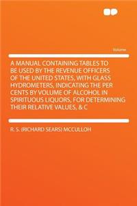 A Manual Containing Tables to Be Used by the Revenue Officers of the United States, with Glass Hydrometers, Indicating the Per Cents by Volume of Alcohol in Spirituous Liquors, for Determining Their Relative Values, & C