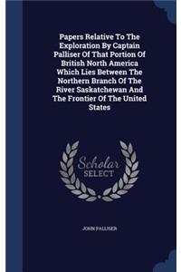 Papers Relative To The Exploration By Captain Palliser Of That Portion Of British North America Which Lies Between The Northern Branch Of The River Saskatchewan And The Frontier Of The United States