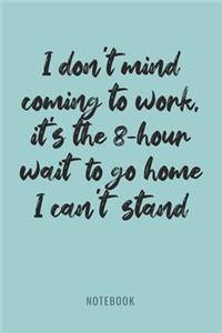 I Don't Mind Coming To Work, It's The 8 Hour Wait To Go Home I Can't Stand - Notebook