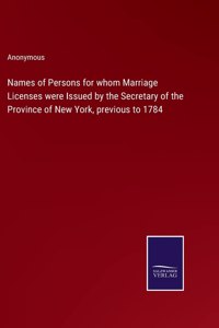 Names of Persons for whom Marriage Licenses were Issued by the Secretary of the Province of New York, previous to 1784