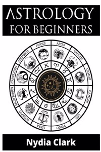 Astrology for Beginners: The Guide to Discover Yourself Using Zodiac, Horoscope, and Star Signs. Discover the Secret World of Numerology to Interpreting Love, Friendship, an