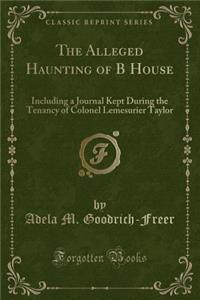 The Alleged Haunting of B House: Including a Journal Kept During the Tenancy of Colonel Lemesurier Taylor (Classic Reprint)