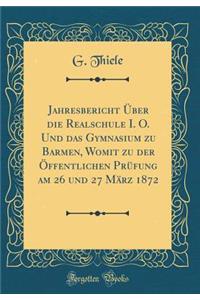 Jahresbericht Ã?ber Die Realschule I. O. Und Das Gymnasium Zu Barmen, Womit Zu Der Ã?ffentlichen PrÃ¼fung Am 26 Und 27 MÃ¤rz 1872 (Classic Reprint)