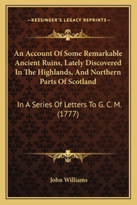 Account Of Some Remarkable Ancient Ruins, Lately Discovered In The Highlands, And Northern Parts Of Scotland