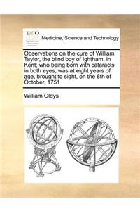 Observations on the Cure of William Taylor, the Blind Boy of Ightham, in Kent; Who Being Born with Cataracts in Both Eyes, Was at Eight Years of Age, Brought to Sight, on the 8th of October, 1751