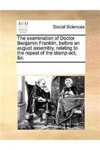 The Examination of Doctor Benjamin Franklin, Before an August Assembly, Relating to the Repeal of the Stamp-Act, &c.