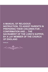 A Manual of Religious Instruction, to Assist Parents in Preparing Their Children for Confirmation and the Sacrament of the Lord's Supper, by a Lay M