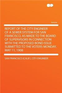 Report of the City Engineer of a Sewer System for San Francisco, as Made to the Board of Supervisors in Connection with the Proposed Bond Issue Submitted to the Voters Monday, May 11, 1908