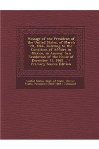 Message of the President of the United States, of March 20, 1866, Relating to the Condition of Affairs in Mexico, in Answer to a Resolution of the House of December 11, 1865 ... - Primary Source Edition
