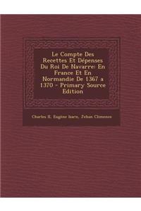 Le Compte Des Recettes Et Depenses Du Roi de Navarre: En France Et En Normandie de 1367 a 1370