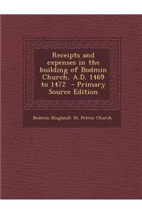 Receipts and Expenses in the Building of Bodmin Church, A.D. 1469 to 1472 - Primary Source Edition