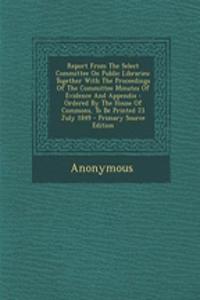 Report from the Select Committee on Public Libraries: Together with the Proceedings of the Committee Minutes of Evidence and Appendix: Ordered by the House of Commons, to Be Printed 23 July 1849
