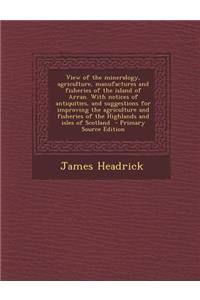 View of the Mineralogy, Agriculture, Manufactures and Fisheries of the Island of Arran. with Notices of Antiquities, and Suggestions for Improving the