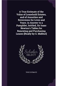 A True Estimate of the Value of Leasehold Estates, and of Annuities and Reversions for Lives and Years. in Answer to a Pamphlet, Intitled, Sir Isaac Newton's Tables for Renewing and Purchasing Leases [Really by G. Mabbut]