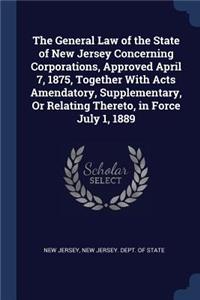 General Law of the State of New Jersey Concerning Corporations, Approved April 7, 1875, Together With Acts Amendatory, Supplementary, Or Relating Thereto, in Force July 1, 1889