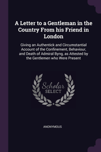 Letter to a Gentleman in the Country From his Friend in London: Giving an Authentick and Circumstantial Account of the Confinement, Behaviour, and Death of Admiral Byng, as Attested by the Gentlemen who Were Pres