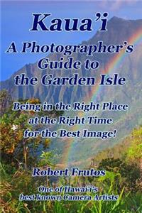 Kaua'i A Photographer's Guide to the Garden Isle: Being in the Right Place, at the Right Time, for the Best Image!