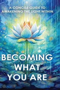 Becoming What You Are: A Concise Guide to Awakening the Light Within (Illustrated)