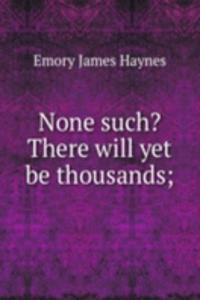 None such? There will yet be thousands;
