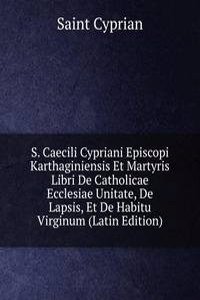 S. Caecili Cypriani Episcopi Karthaginiensis Et Martyris Libri De Catholicae Ecclesiae Unitate, De Lapsis, Et De Habitu Virginum (Latin Edition)