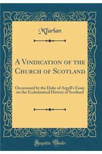 A Vindication of the Church of Scotland: Occasioned by the Duke of Argyll's Essay on the Ecclesiastical History of Scotland (Classic Reprint)