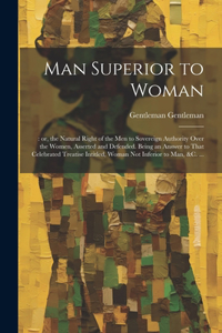 Man Superior to Woman: : or, the Natural Right of the men to Sovereign Authority Over the Women, Asserted and Defended. Being an Answer to That Celebrated Treatise Intitle