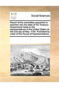 Report of the Committee Appointed to Examine Into the State of the Treasury Department Made to the Representatives of the United States on the 22d Day of May. 1794. Published by Order of the House of Representatives.