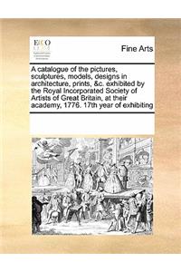 A catalogue of the pictures, sculptures, models, designs in architecture, prints, &c. exhibited by the Royal Incorporated Society of Artists of Great Britain, at their academy, 1776. 17th year of exhibiting