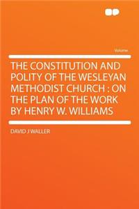 The Constitution and Polity of the Wesleyan Methodist Church: On the Plan of the Work by Henry W. Williams