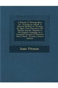 A Manual of Phonography; Or, Writing by Sound: A Natural Method of Writing by Signs That Represent the Spoken Sounds: Adapted to the English Language as a Complete System of Phonetic Short Hand