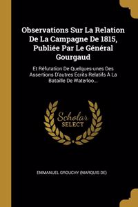 Observations Sur La Relation De La Campagne De 1815, Publiée Par Le Général Gourgaud: Et Réfutation De Quelques-unes Des Assertions D'autres Écrits Relatifs À La Bataille De Waterloo...