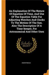 An Explanation of the Nature of Equation of Time, and Use of the Equation Table for Adjusting Watches and Clocks to the Motion of the Sun. Also the Description of a Time-Keeper, for Astronomical and Other Uses