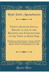 Twenty-Seventh Annual Report of the of the Receipts and Expenditures of the Town of Hyde Park: With Reports of the Selectmen, Trustees of Public Library, School Committee, and Other Town Officers, for the Year Ending January 31, 1895 (Classic Repri