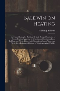 Baldwin on Heating; or, Steam Heating for Buildings Revised. Being a Description of Steam Heating Apparatus for Warming and Ventilating Large Buildings and Private Houses, With Remarks on Steam, Water, and Air, in Their Relation to Heating; to Whic