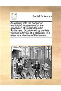 An enquiry into the danger of multiplying incapacities on the gentlemen of England to sit in Parliament. Occasioned by the late writings in favour of a place-bill. In a letter to a Member of Parliament.