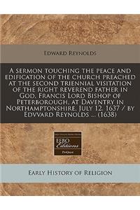 A Sermon Touching the Peace and Edification of the Church Preached at the Second Triennial Visitation of the Right Reverend Father in God, Francis Lord Bishop of Peterborough, at Daventry in Northamptonshire, July 12. 1637 / By Edvvard Reynolds ...