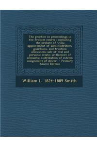 The Practice in Proceedings in the Probate Courts: Including the Probate of Wills; Appointment of Administrators, Guardians, and Trustees; Allowances; Sale of Real and Personal Estate; Settlement of Accounts; Distribution of Estates; Assignment of