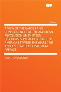 A View of the Causes and Consequences of the American Revolution; In Thirteen Discourses, Preached in North America Between the Years 1763 and 1775: With an Historical Preface