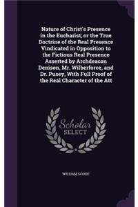 Nature of Christ's Presence in the Eucharist; Or the True Doctrine of the Real Presence Vindicated in Opposition to the Fictious Real Presence Asserted by Archdeacon Denison, Mr. Wilberforce, and Dr. Pusey, with Full Proof of the Real Character of