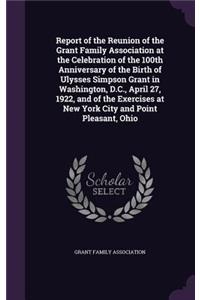 Report of the Reunion of the Grant Family Association at the Celebration of the 100th Anniversary of the Birth of Ulysses Simpson Grant in Washington, D.C., April 27, 1922, and of the Exercises at New York City and Point Pleasant, Ohio