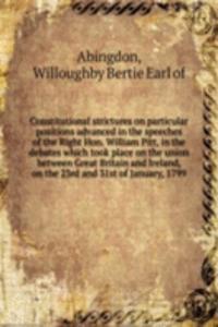 Constitutional strictures on particular positions advanced in the speeches of the Right Hon. William Pitt, in the debates which took place on the union between Great Britain and Ireland, on the 23rd and 31st of January, 1799