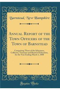 Annual Report of the Town Officers of the Town of Barnstead: Comprising Those of the Selectmen, Collector, Treasurer and Board of Education, for the Year Ending March 1, 1888 (Classic Reprint)