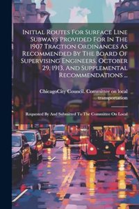 Initial Routes For Surface Line Subways Provided For In The 1907 Traction Ordinances As Recommended By The Board Of Supervising Engineers, October 29, 1913, And Supplemental Recommendations ...