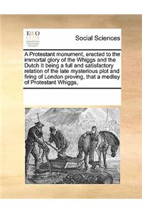A Protestant monument, erected to the immortal glory of the Whiggs and the Dutch It being a full and satisfactory relation of the late mysterious plot and firing of London proving, that a medley of Protestant Whiggs,