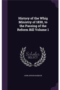 History of the Whig Ministry of 1830, to the Passing of the Reform Bill Volume 1